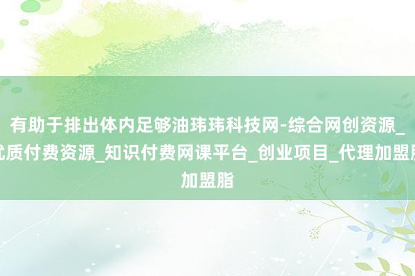 有助于排出体内足够油玮玮科技网-综合网创资源_优质付费资源_知识付费网课平台_创业项目_代理加盟脂