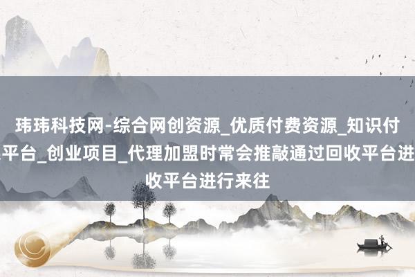 玮玮科技网-综合网创资源_优质付费资源_知识付费网课平台_创业项目_代理加盟时常会推敲通过回收平台进行来往