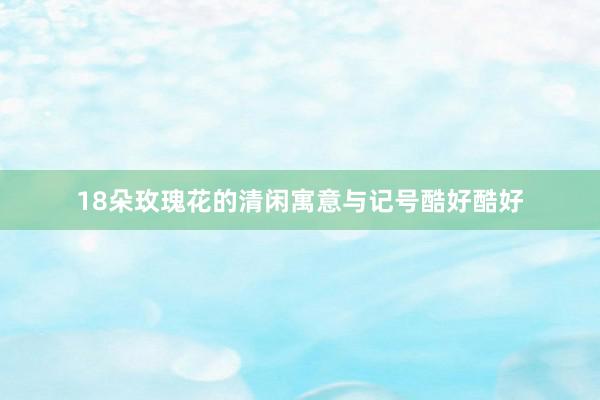 18朵玫瑰花的清闲寓意与记号酷好酷好