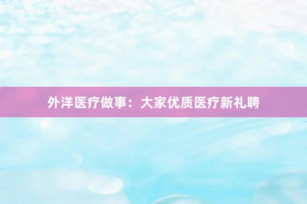 外洋医疗做事：大家优质医疗新礼聘